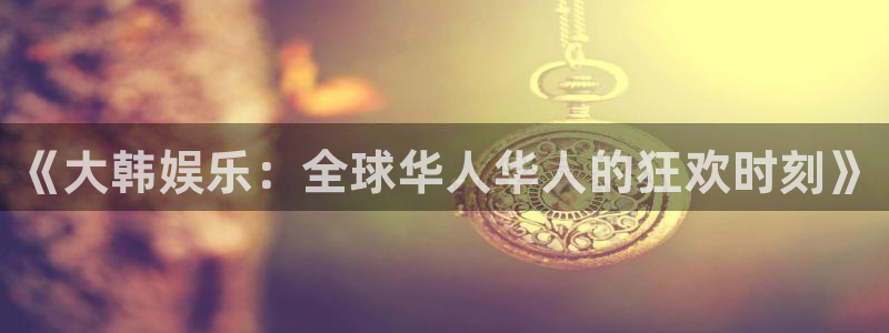 银河娱乐凯捷平台注册链接：《大韩娱乐：全球华人华人的狂欢时刻》