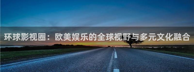 银河娱乐登录界面入口：环球影视圈：欧美娱乐的全球视野与多元文化融合