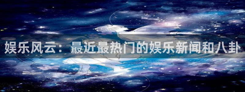 银河娱乐凯捷平台注册链接：娱乐风云：最近最热门的娱乐新闻和八卦